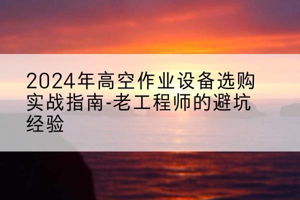 长寿区高空作业升降机厂家推荐-2024年高空作业设备选购实战指南-老工程师的避坑经验