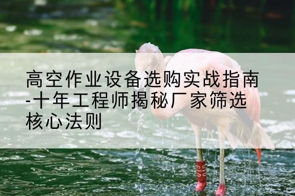 长寿区剪叉式升降机厂家-高空作业设备选购实战指南-十年工程师揭秘厂家筛选核心法则