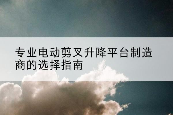 长寿区电动剪叉升降平台厂家-专业电动剪叉升降平台制造商的选择指南