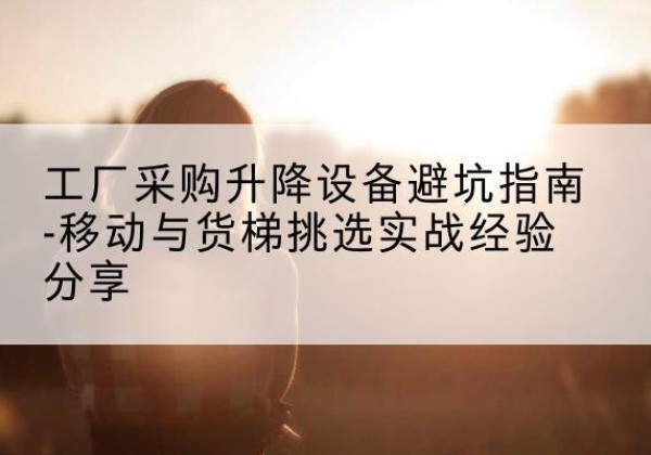 长寿区移动式升降机怎么选-工厂采购升降设备避坑指南-移动与货梯挑选实战经验分享