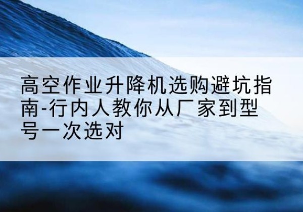 长寿区升降平台厂家-高空作业升降机选购避坑指南-行内人教你从厂家到型号一次选对