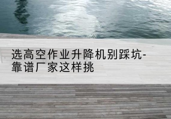 长寿区剪叉式升降机厂家-选高空作业升降机别踩坑-靠谱厂家这样挑