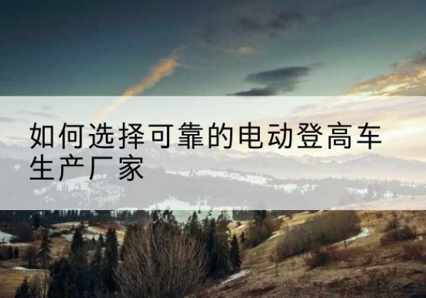 长寿区电动登高车厂家-如何选择可靠的电动登高车生产厂家