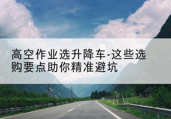 长寿区升降车厂家-高空作业选升降车-这些选购要点助你*避坑