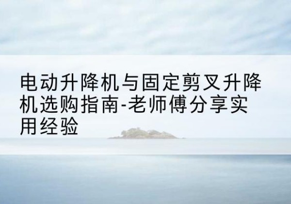 长寿区电动升降机怎么选-电动升降机与固定剪叉升降机选购指南-老师傅分享实用经验