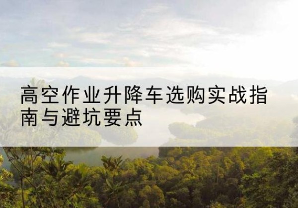 长寿区升降车怎么选-高空作业升降车选购实战指南与避坑要点