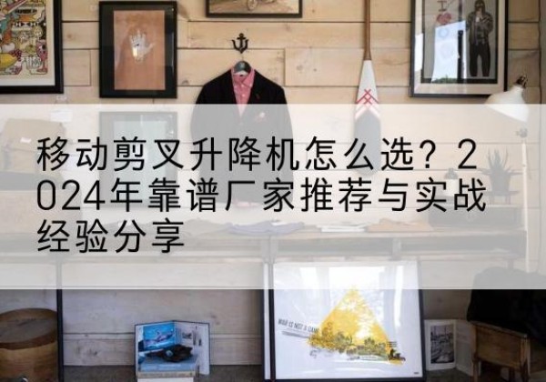长寿区升降平台厂家推荐-移动剪叉升降机怎么选？2024年靠谱厂家推荐与实战经验分享