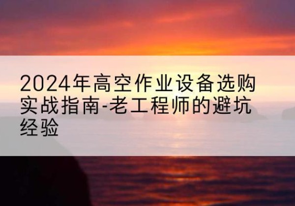 长寿区高空作业升降机厂家推荐-2024年高空作业设备选购实战指南-老工程师的避坑经验