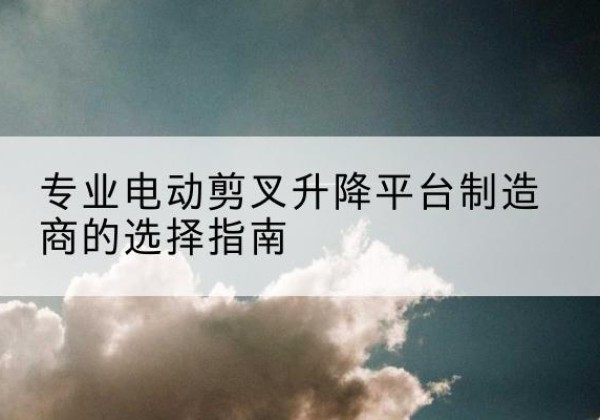 长寿区电动剪叉升降平台厂家-专业电动剪叉升降平台制造商的选择指南